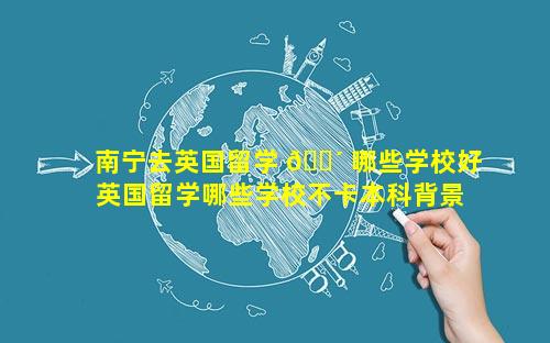 南宁去英国留学 🐴 哪些学校好 英国留学哪些学校不卡本科背景